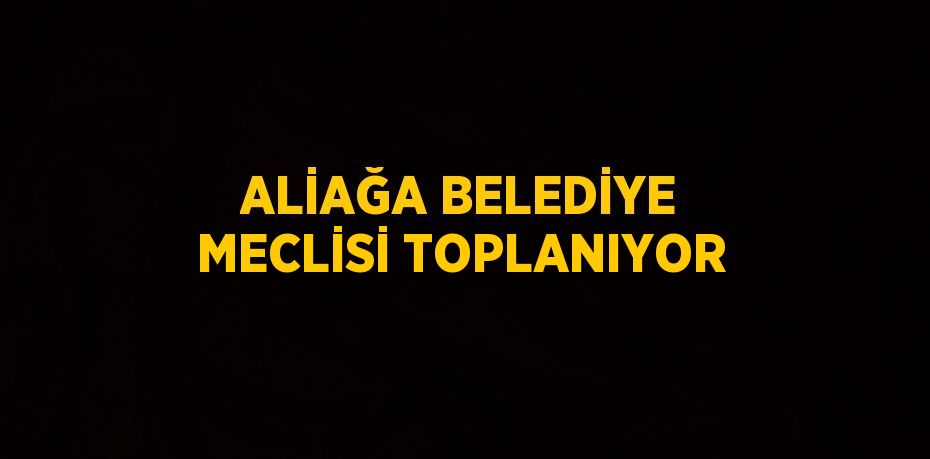 ALİAĞA BELEDİYE MECLİSİ TOPLANIYOR