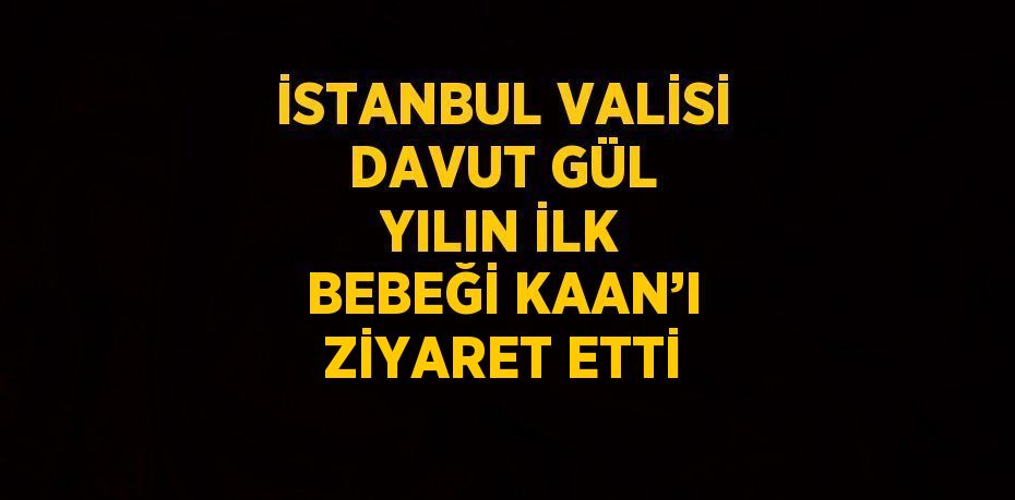 İSTANBUL VALİSİ DAVUT GÜL YILIN İLK BEBEĞİ KAAN’I ZİYARET ETTİ