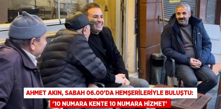 AHMET AKIN, SABAH 06.00’DA HEMŞERİLERİYLE BULUŞTU: ‘10 NUMARA KENTE 10 NUMARA HİZMET’