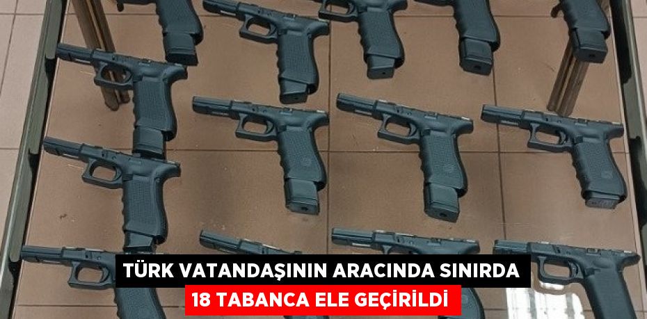 TÜRK VATANDAŞININ ARACINDA SINIRDA 18 TABANCA ELE GEÇİRİLDİ