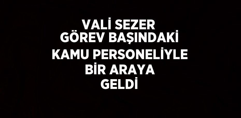 VALİ SEZER GÖREV BAŞINDAKİ KAMU PERSONELİYLE BİR ARAYA GELDİ