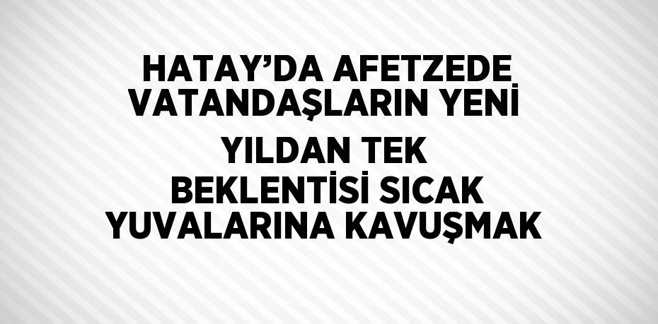 HATAY’DA AFETZEDE VATANDAŞLARIN YENİ YILDAN TEK BEKLENTİSİ SICAK YUVALARINA KAVUŞMAK