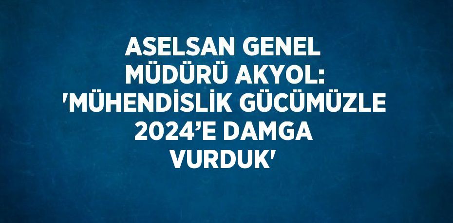 ASELSAN GENEL MÜDÜRÜ AKYOL: 'MÜHENDİSLİK GÜCÜMÜZLE 2024’E DAMGA VURDUK'