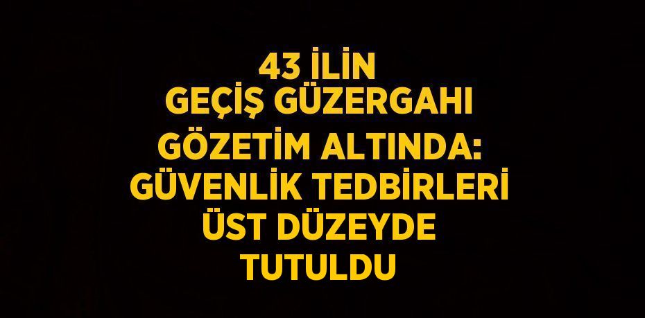 43 İLİN GEÇİŞ GÜZERGAHI GÖZETİM ALTINDA: GÜVENLİK TEDBİRLERİ ÜST DÜZEYDE TUTULDU