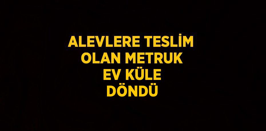 ALEVLERE TESLİM OLAN METRUK EV KÜLE DÖNDÜ