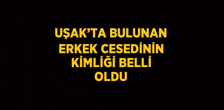 UŞAK’TA BULUNAN ERKEK CESEDİNİN KİMLİĞİ BELLİ OLDU