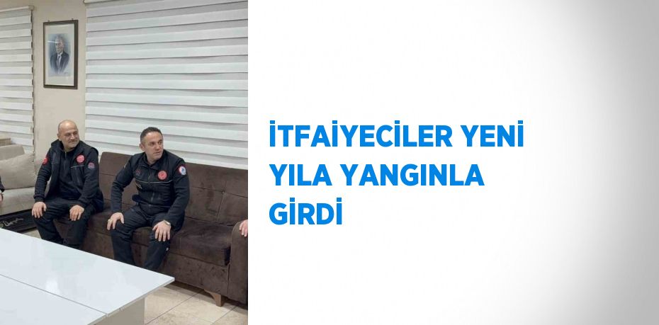 İTFAİYECİLER YENİ YILA YANGINLA GİRDİ