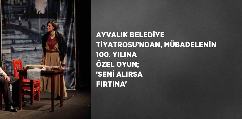 AYVALIK BELEDİYE TİYATROSU’NDAN, MÜBADELENİN 100. YILINA ÖZEL OYUN; 'SENİ ALIRSA FIRTINA'