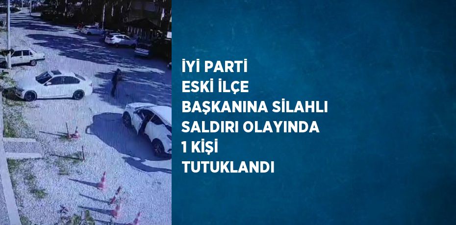 İYİ PARTİ ESKİ İLÇE BAŞKANINA SİLAHLI SALDIRI OLAYINDA 1 KİŞİ TUTUKLANDI