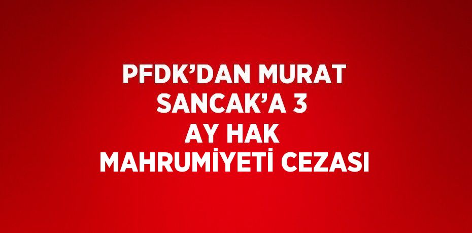 PFDK’DAN MURAT SANCAK’A 3 AY HAK MAHRUMİYETİ CEZASI