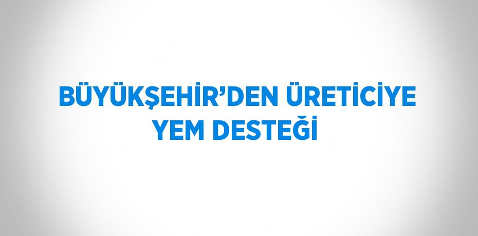 BÜYÜKŞEHİR’DEN ÜRETİCİYE YEM DESTEĞİ