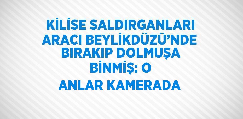 KİLİSE SALDIRGANLARI ARACI BEYLİKDÜZÜ’NDE BIRAKIP DOLMUŞA BİNMİŞ: O ANLAR KAMERADA