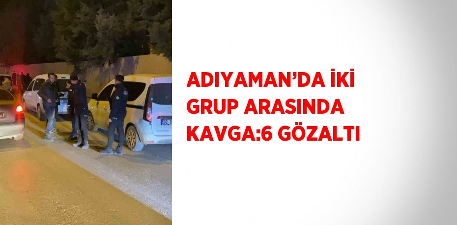 ADIYAMAN’DA İKİ GRUP ARASINDA KAVGA:6 GÖZALTI