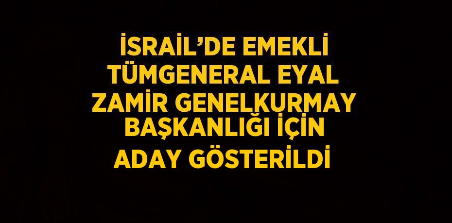 İSRAİL’DE EMEKLİ TÜMGENERAL EYAL ZAMİR GENELKURMAY BAŞKANLIĞI İÇİN ADAY GÖSTERİLDİ