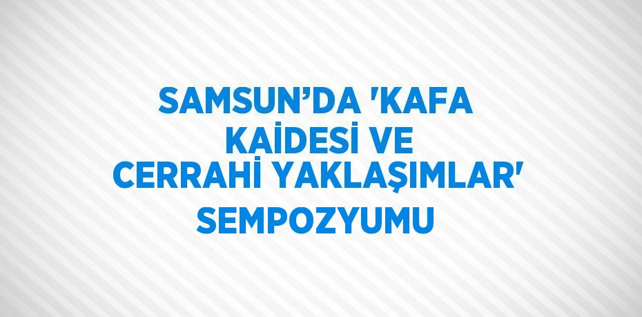 SAMSUN’DA 'KAFA KAİDESİ VE CERRAHİ YAKLAŞIMLAR' SEMPOZYUMU