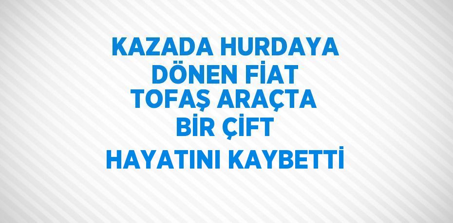 KAZADA HURDAYA DÖNEN FİAT TOFAŞ ARAÇTA BİR ÇİFT HAYATINI KAYBETTİ