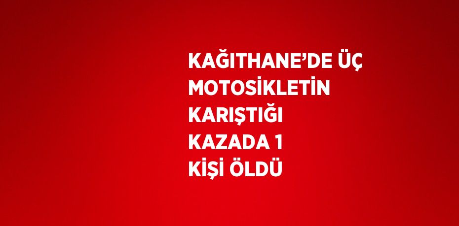 KAĞITHANE’DE ÜÇ MOTOSİKLETİN KARIŞTIĞI KAZADA 1 KİŞİ ÖLDÜ