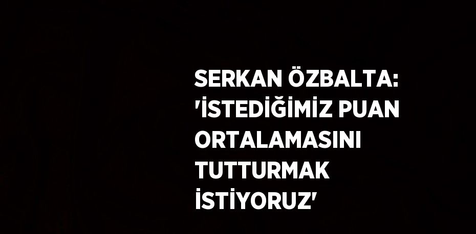 SERKAN ÖZBALTA: 'İSTEDİĞİMİZ PUAN ORTALAMASINI TUTTURMAK İSTİYORUZ'