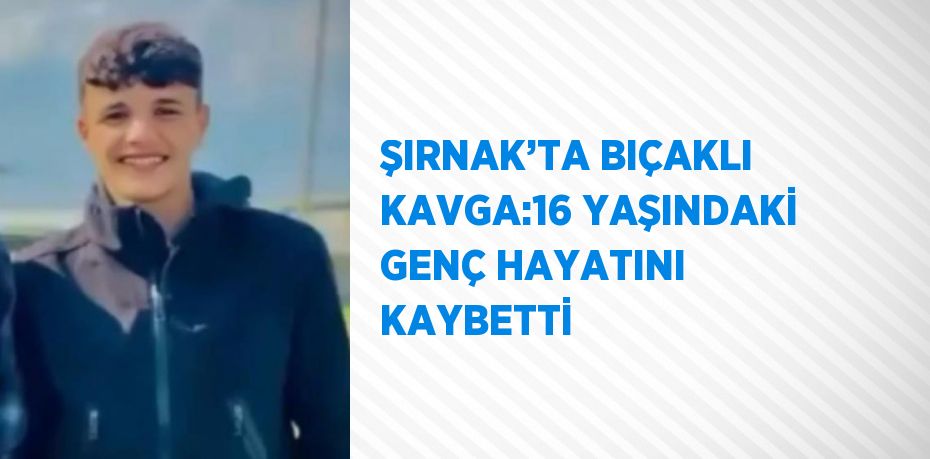 ŞIRNAK’TA BIÇAKLI KAVGA:16 YAŞINDAKİ GENÇ HAYATINI KAYBETTİ