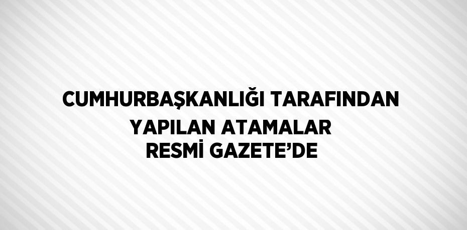 CUMHURBAŞKANLIĞI TARAFINDAN YAPILAN ATAMALAR RESMİ GAZETE’DE