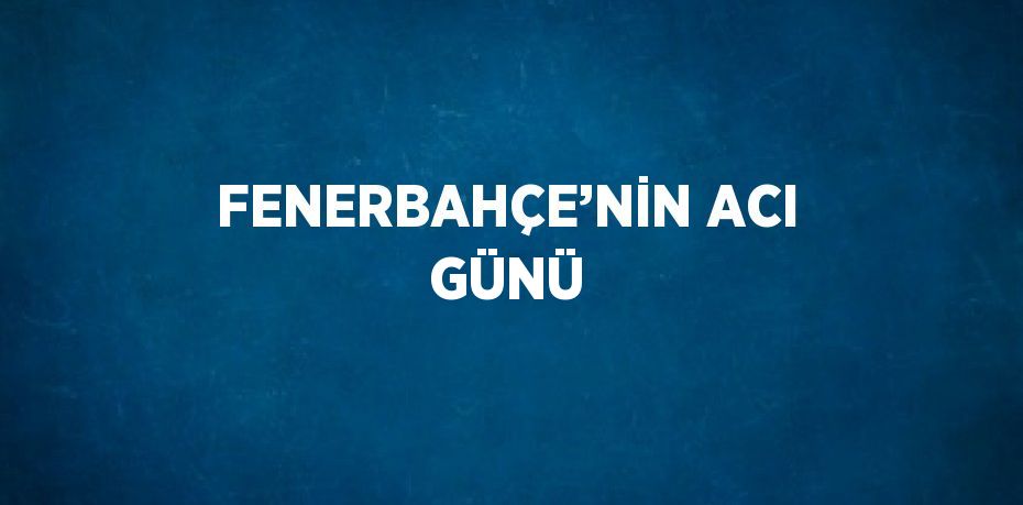 FENERBAHÇE’NİN ACI GÜNÜ