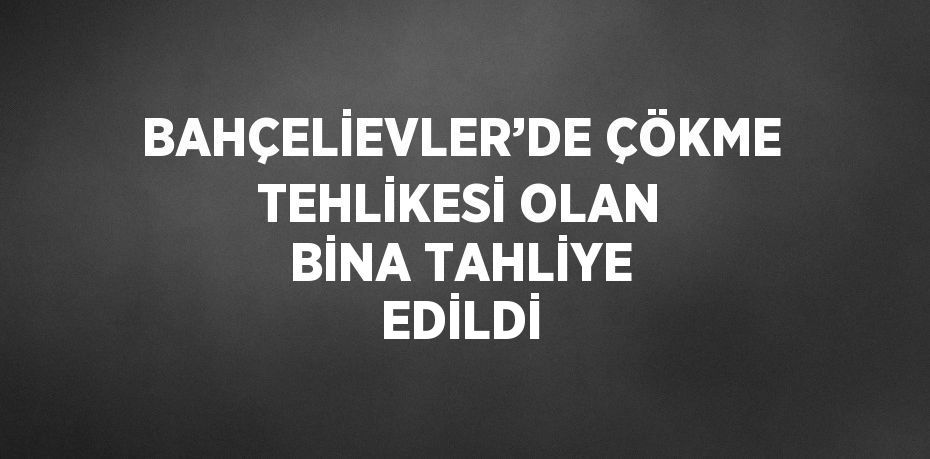 BAHÇELİEVLER’DE ÇÖKME TEHLİKESİ OLAN BİNA TAHLİYE EDİLDİ