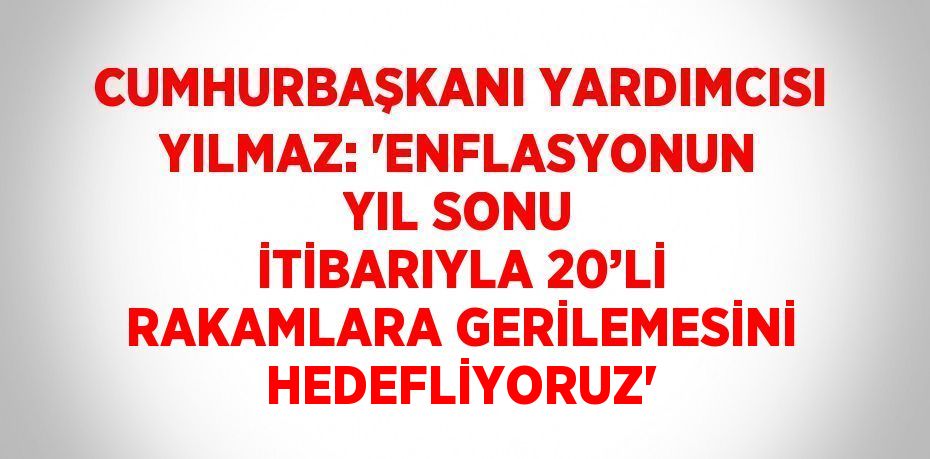 CUMHURBAŞKANI YARDIMCISI YILMAZ: 'ENFLASYONUN YIL SONU İTİBARIYLA 20’Lİ RAKAMLARA GERİLEMESİNİ HEDEFLİYORUZ'