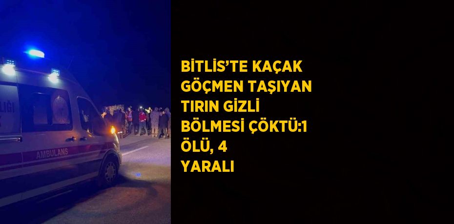 BİTLİS’TE KAÇAK GÖÇMEN TAŞIYAN TIRIN GİZLİ BÖLMESİ ÇÖKTÜ:1 ÖLÜ, 4 YARALI