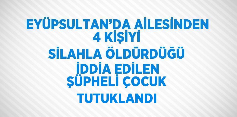 EYÜPSULTAN’DA AİLESİNDEN 4 KİŞİYİ SİLAHLA ÖLDÜRDÜĞÜ İDDİA EDİLEN ŞÜPHELİ ÇOCUK TUTUKLANDI