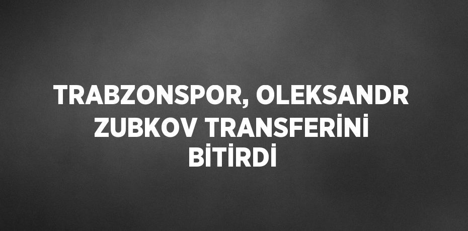 TRABZONSPOR, OLEKSANDR ZUBKOV TRANSFERİNİ BİTİRDİ