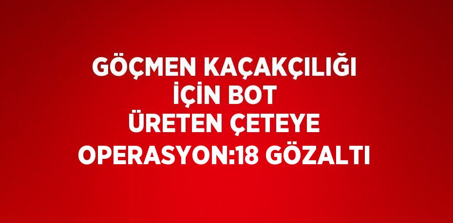 GÖÇMEN KAÇAKÇILIĞI İÇİN BOT ÜRETEN ÇETEYE OPERASYON:18 GÖZALTI