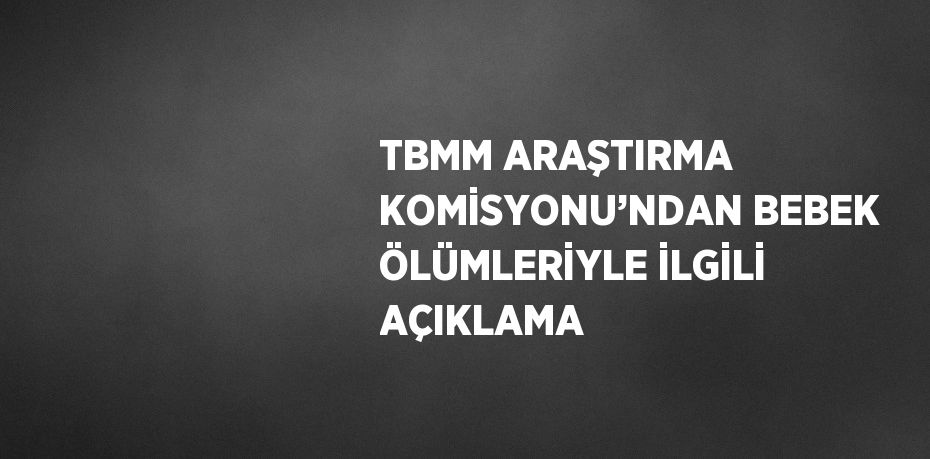 TBMM ARAŞTIRMA KOMİSYONU’NDAN BEBEK ÖLÜMLERİYLE İLGİLİ AÇIKLAMA