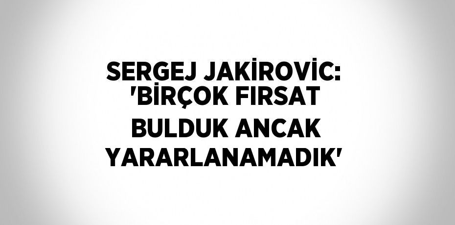 SERGEJ JAKİROVİC: 'BİRÇOK FIRSAT BULDUK ANCAK YARARLANAMADIK'