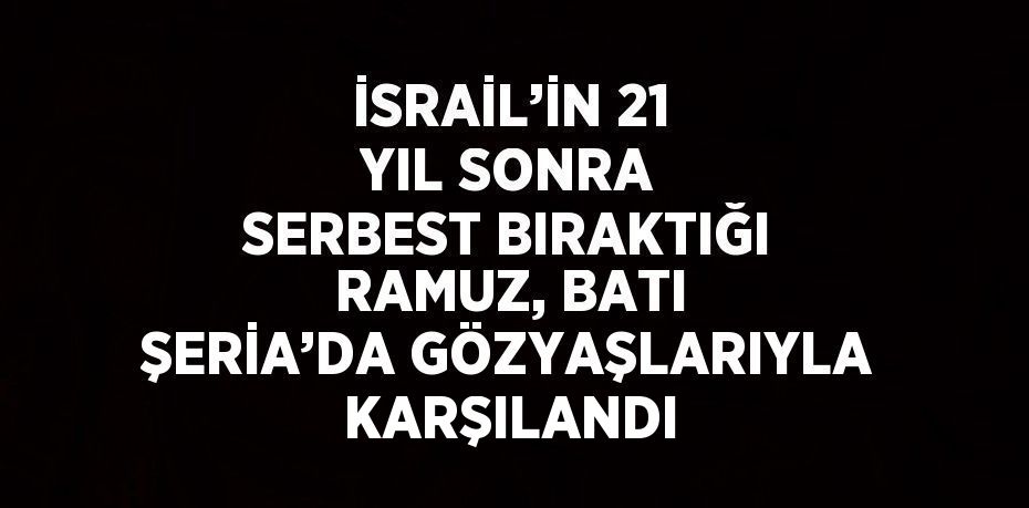 İSRAİL’İN 21 YIL SONRA SERBEST BIRAKTIĞI RAMUZ, BATI ŞERİA’DA GÖZYAŞLARIYLA KARŞILANDI