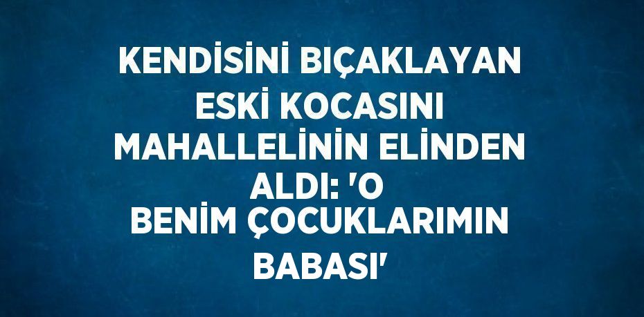 KENDİSİNİ BIÇAKLAYAN ESKİ KOCASINI MAHALLELİNİN ELİNDEN ALDI: 'O BENİM ÇOCUKLARIMIN BABASI'