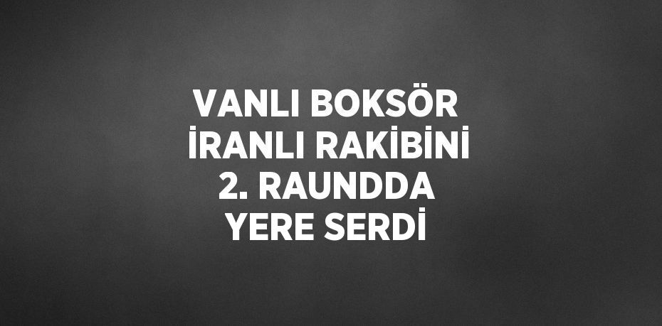 VANLI BOKSÖR İRANLI RAKİBİNİ 2. RAUNDDA YERE SERDİ