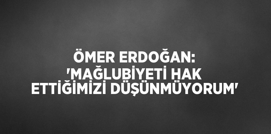 ÖMER ERDOĞAN: 'MAĞLUBİYETİ HAK ETTİĞİMİZİ DÜŞÜNMÜYORUM'