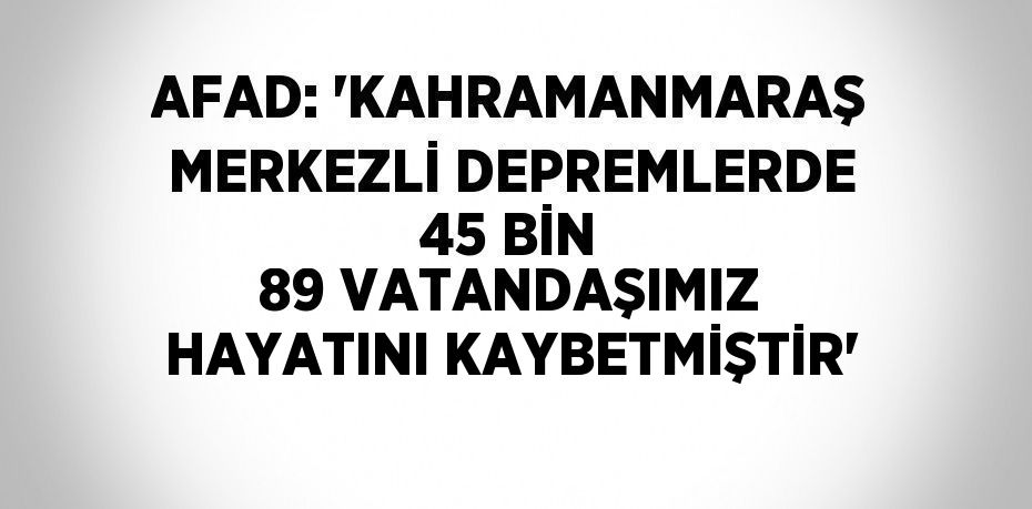 AFAD: 'KAHRAMANMARAŞ MERKEZLİ DEPREMLERDE 45 BİN 89 VATANDAŞIMIZ HAYATINI KAYBETMİŞTİR'