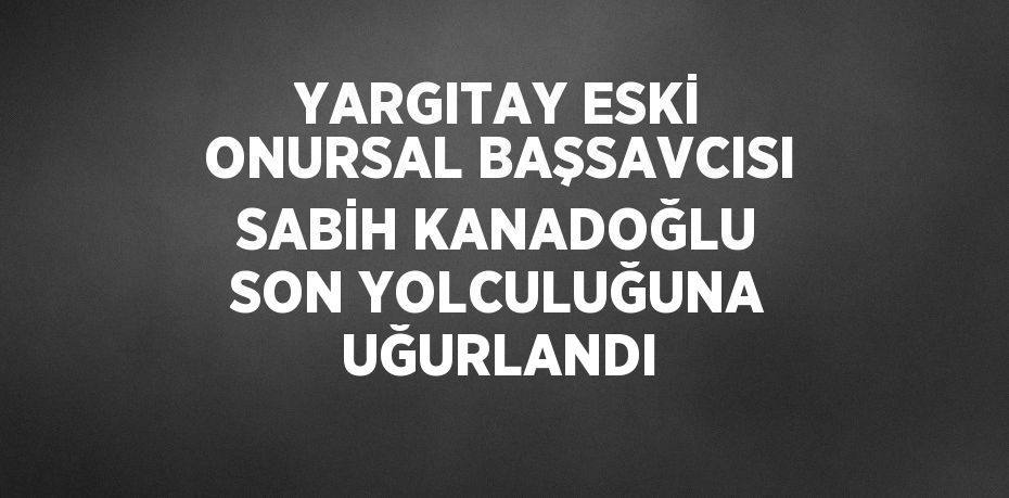 YARGITAY ESKİ ONURSAL BAŞSAVCISI SABİH KANADOĞLU SON YOLCULUĞUNA UĞURLANDI