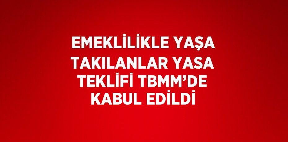 EMEKLİLİKLE YAŞA TAKILANLAR YASA TEKLİFİ TBMM’DE KABUL EDİLDİ