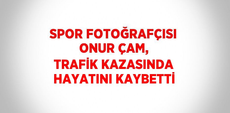 SPOR FOTOĞRAFÇISI ONUR ÇAM, TRAFİK KAZASINDA HAYATINI KAYBETTİ
