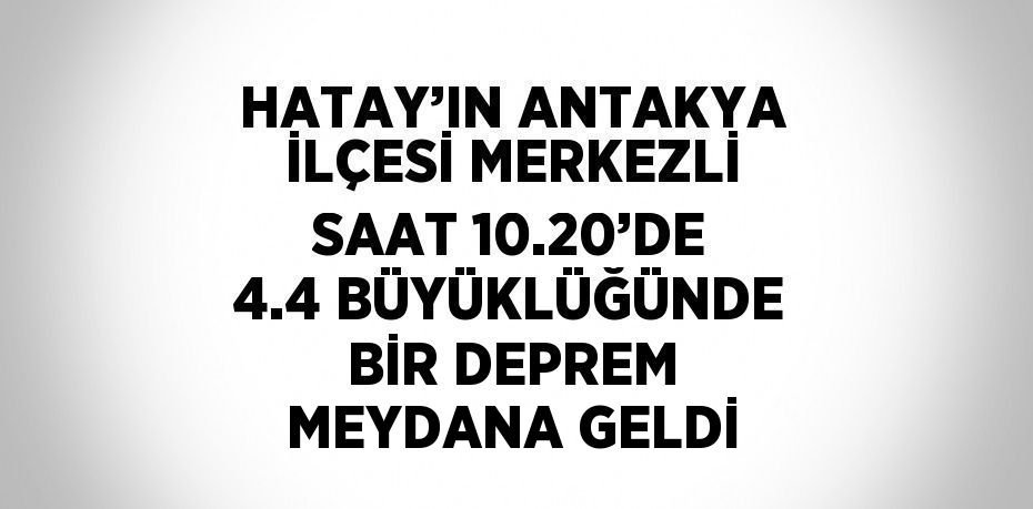 HATAY’IN ANTAKYA İLÇESİ MERKEZLİ SAAT 10.20’DE 4.4 BÜYÜKLÜĞÜNDE BİR DEPREM MEYDANA GELDİ