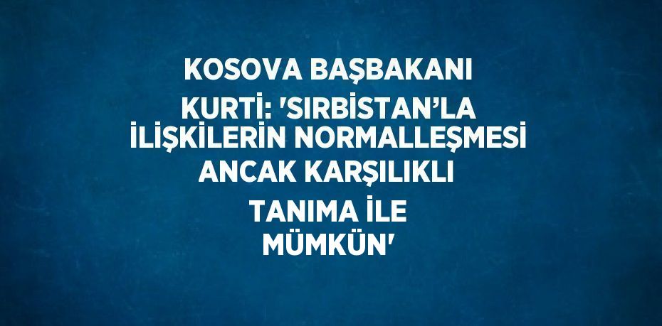 KOSOVA BAŞBAKANI KURTİ: 'SIRBİSTAN’LA İLİŞKİLERİN NORMALLEŞMESİ ANCAK KARŞILIKLI TANIMA İLE MÜMKÜN'