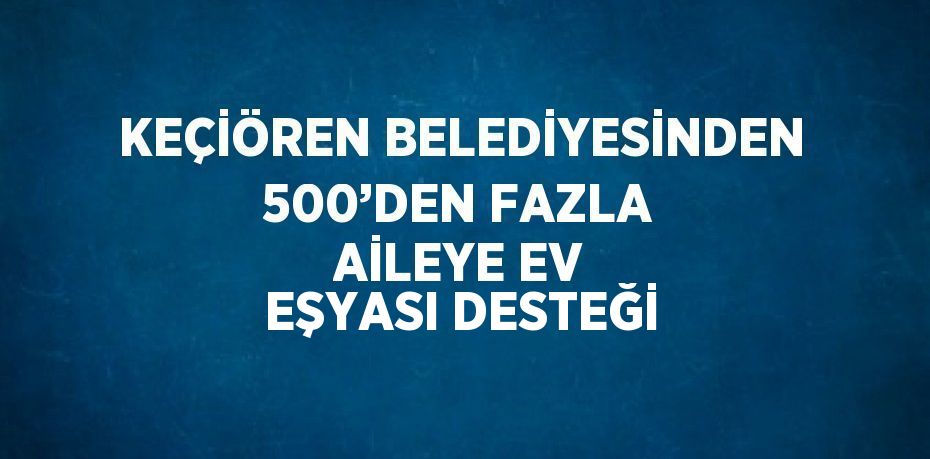 KEÇİÖREN BELEDİYESİNDEN 500’DEN FAZLA AİLEYE EV EŞYASI DESTEĞİ