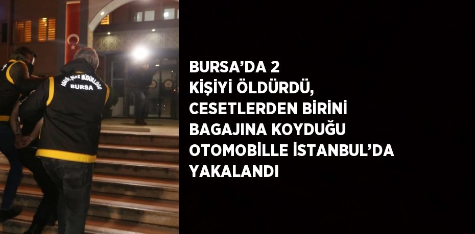 BURSA’DA 2 KİŞİYİ ÖLDÜRDÜ, CESETLERDEN BİRİNİ BAGAJINA KOYDUĞU OTOMOBİLLE İSTANBUL’DA YAKALANDI