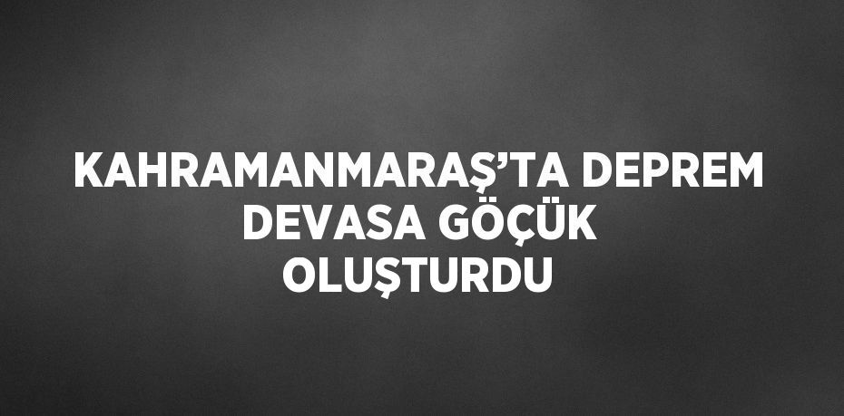KAHRAMANMARAŞ’TA DEPREM DEVASA GÖÇÜK OLUŞTURDU