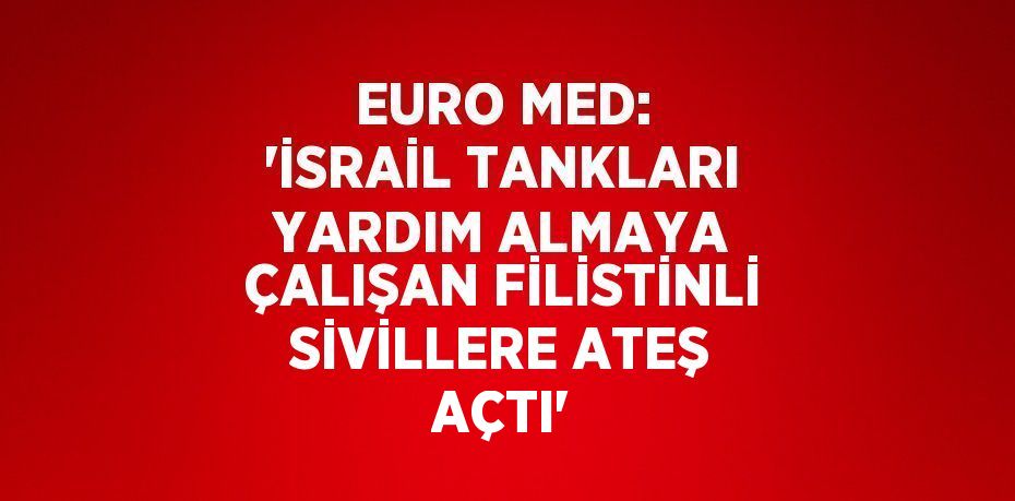 EURO MED: 'İSRAİL TANKLARI YARDIM ALMAYA ÇALIŞAN FİLİSTİNLİ SİVİLLERE ATEŞ AÇTI'