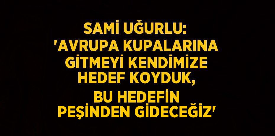 SAMİ UĞURLU: 'AVRUPA KUPALARINA GİTMEYİ KENDİMİZE HEDEF KOYDUK, BU HEDEFİN PEŞİNDEN GİDECEĞİZ'