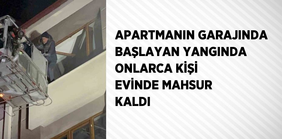 APARTMANIN GARAJINDA BAŞLAYAN YANGINDA ONLARCA KİŞİ EVİNDE MAHSUR KALDI