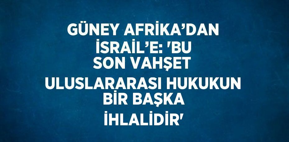 GÜNEY AFRİKA’DAN İSRAİL’E: 'BU SON VAHŞET ULUSLARARASI HUKUKUN BİR BAŞKA İHLALİDİR'